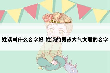 姓谈叫什么名字好 姓谈的男孩大气文雅的名字